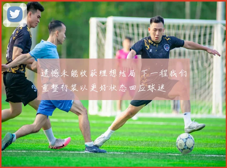 遗憾未能收获理想结局 下一程我们重整行装以更好状态回应球迷