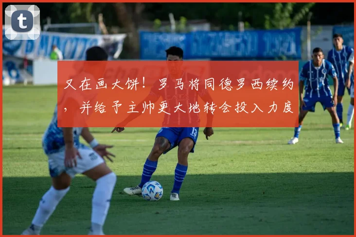 又在画大饼！罗马将同德罗西续约，并给予主帅更大地转会投入力度