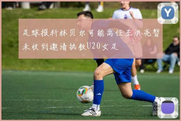 足球报科林贝尔可能离任王洪亮暂未收到邀请执教U20女足