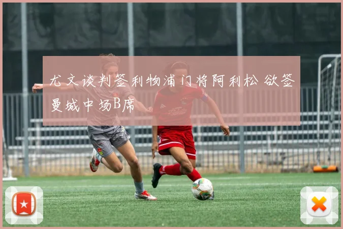 尤文谈判签利物浦门将阿利松 欲签曼城中场B席