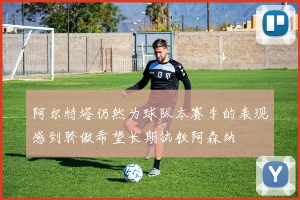 阿尔特塔仍然为球队本赛季的表现感到骄傲希望长期执教阿森纳