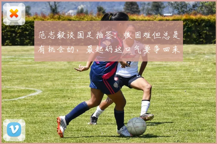 范志毅谈国足抽签：很困难但总是有机会的，最起码这口气要争回来