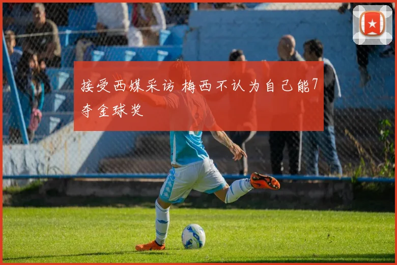 接受西媒采访 梅西不认为自己能7夺金球奖