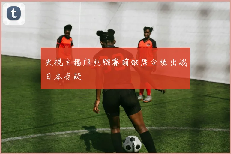 央视主播邝兆镭赛前缺席合练出战日本存疑