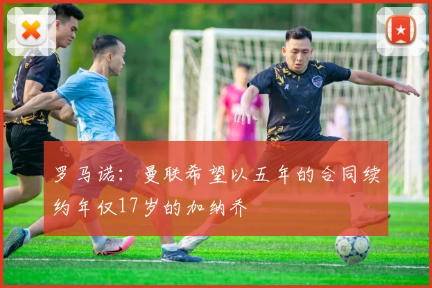 罗马诺：曼联希望以五年的合同续约年仅17岁的加纳乔