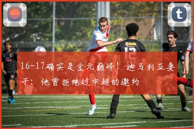 16-17确实是金元巅峰！迪马利亚妻子：他曾拒绝过中超的邀约