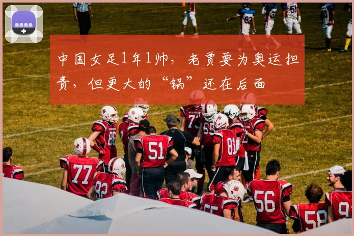 中国女足1年1帅，老贾要为奥运担责，但更大的“锅”还在后面