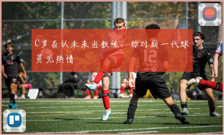 C罗否认未来当教练，称对新一代球员无热情