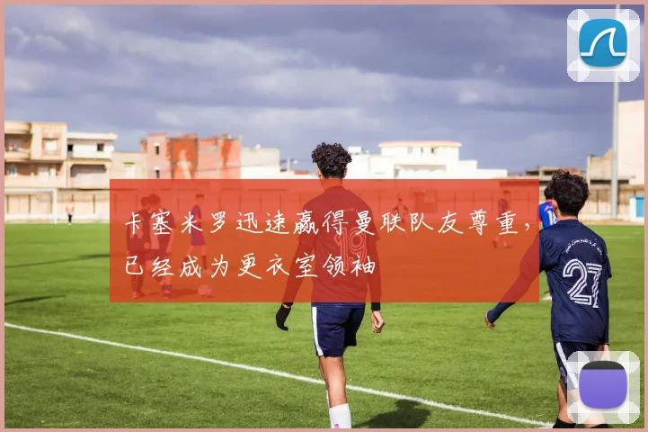 卡塞米罗迅速赢得曼联队友尊重，已经成为更衣室领袖