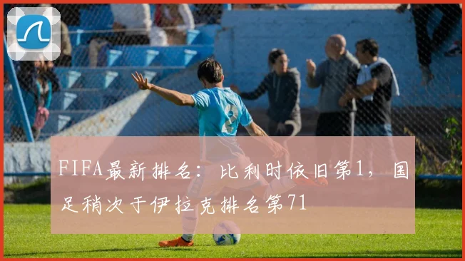 FIFA最新排名：比利时依旧第1，国足稍次于伊拉克排名第71