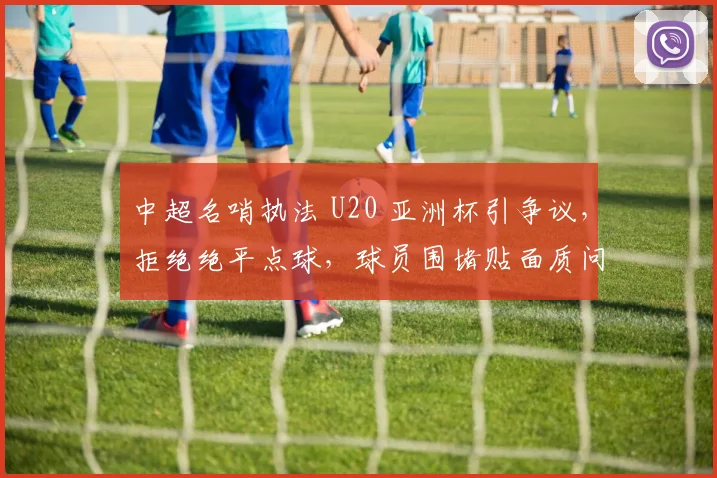 中超名哨执法 U20 亚洲杯引争议，拒绝绝平点球，球员围堵贴面质问！